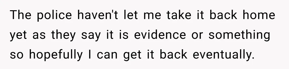 The police haven't let me take it back home yet as they say it is evidence or something so hopefully I can get it back eventually.