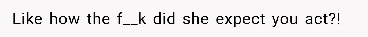Like how the f__k did she expect you act?!