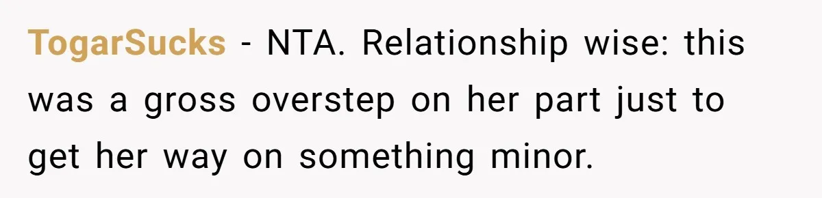 TogarSucks − NTA. Relationship wise: this was a gross overstep on her part just to get her way on something minor.