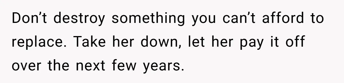Don’t destroy something you can’t afford to replace. Take her down, let her pay it off over the next few years.