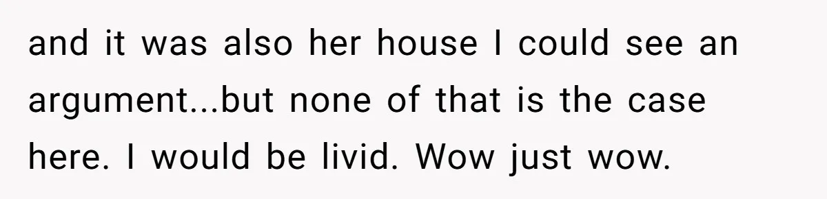 and it was also her house I could see an argument...but none of that is the case here. I would be livid. Wow just wow.
