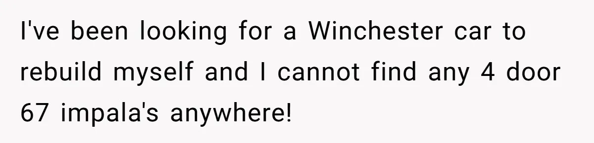 I've been looking for a Winchester car to rebuild myself and I cannot find any 4 door 67 impala's anywhere!