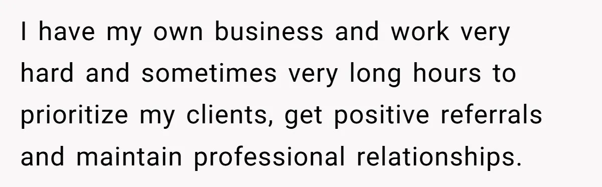 I have my own business and work very hard and sometimes very long hours to prioritize my clients, get positive referrals and maintain professional relationships.