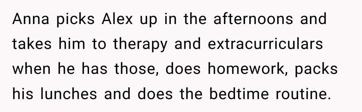 Anna picks Alex up in the afternoons and takes him to therapy and extracurriculars when he has those, does homework, packs his lunches and does the bedtime routine.