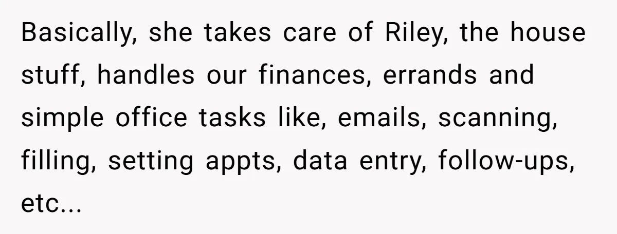 Basically, she takes care of Riley, the house stuff, handles our finances, errands and simple office tasks like, emails, scanning, filling, setting appts, data entry, follow-ups, etc...