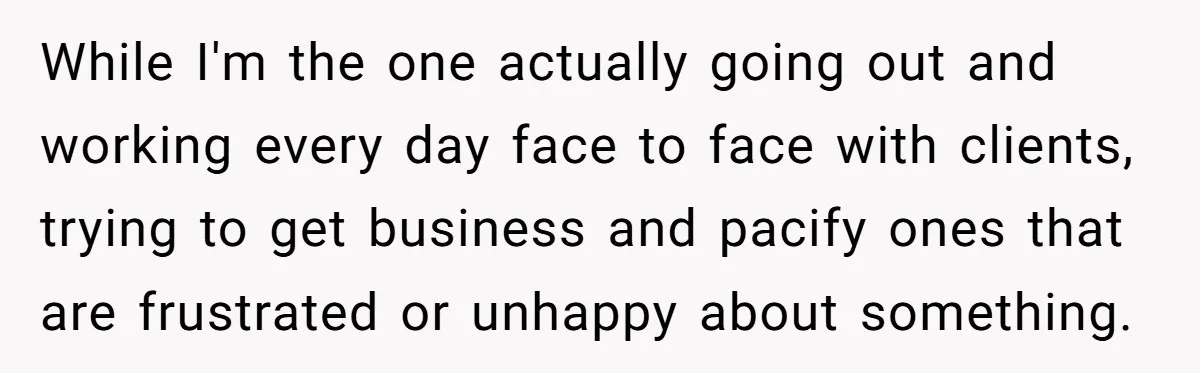 While I'm the one actually going out and working every day face to face with clients, trying to get business and pacify ones that are frustrated or unhappy about something.