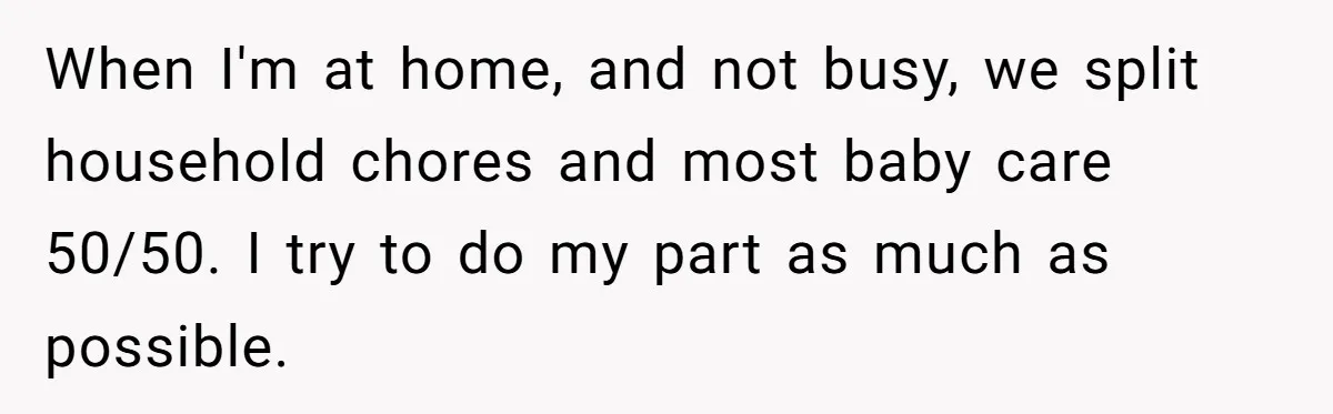 When I'm at home, and not busy, we split household chores and most baby care 50/50. I try to do my part as much as possible.