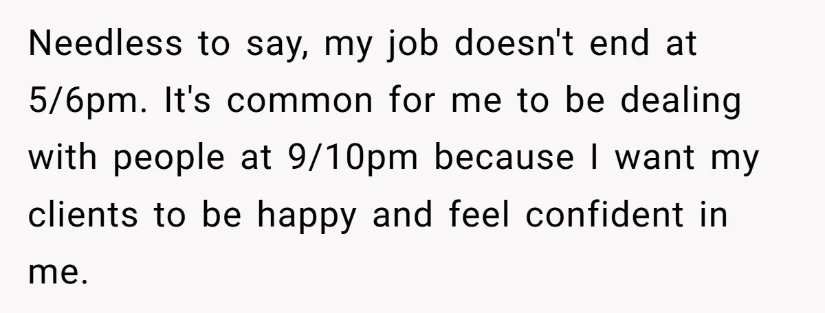 Needless to say, my job doesn't end at 5/6pm. It's common for me to be dealing with people at 9/10pm because I want my clients to be happy and feel...