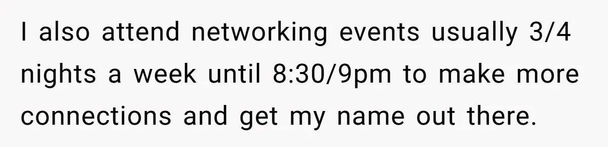 I also attend networking events usually 3/4 nights a week until 8:30/9pm to make more connections and get my name out there.
