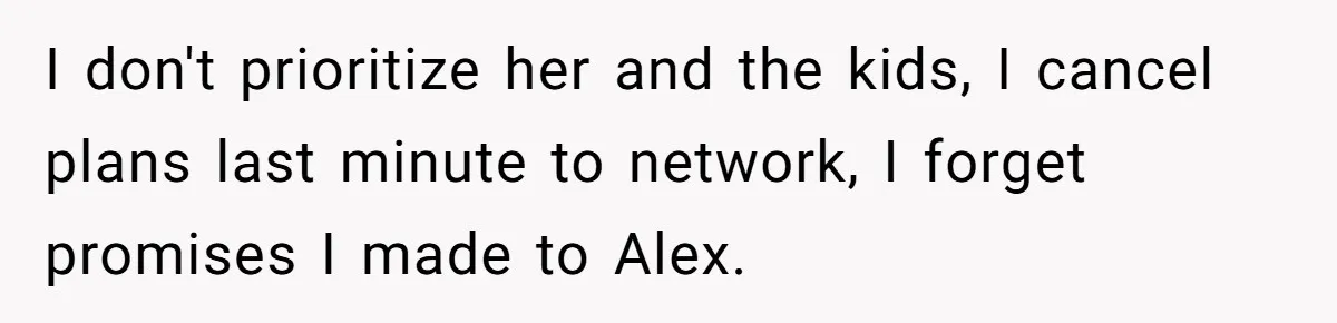 I don't prioritize her and the kids, I cancel plans last minute to network, I forget promises I made to Alex.