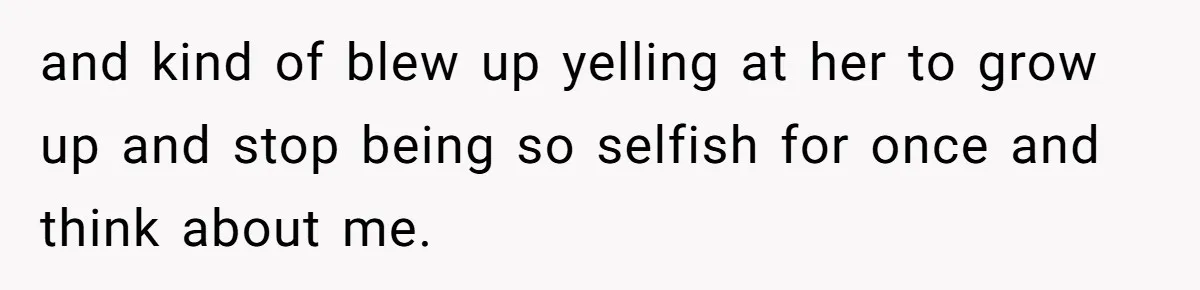 and kind of blew up yelling at her to grow up and stop being so selfish for once and think about me.