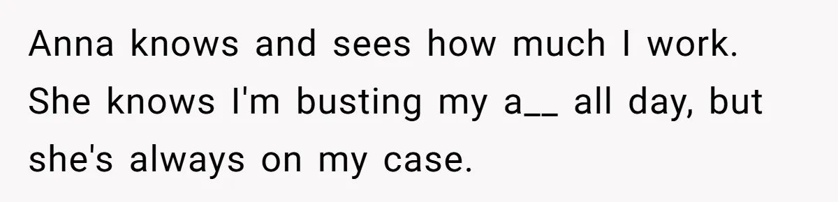 Anna knows and sees how much I work. She knows I'm busting my a__ all day, but she's always on my case.