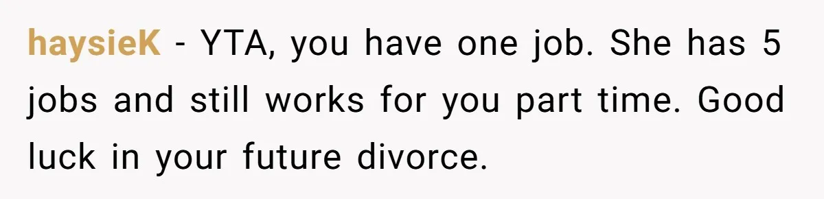haysieK − YTA, you have one job. She has 5 jobs and still works for you part time. Good luck in your future divorce.