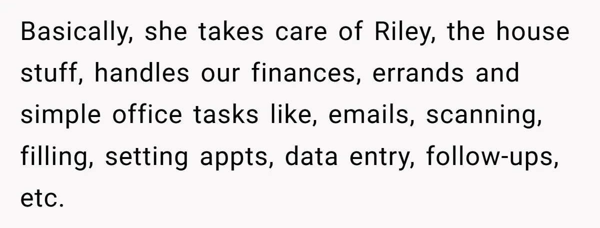 Basically, she takes care of Riley, the house stuff, handles our finances, errands and simple office tasks like, emails, scanning, filling, setting appts, data entry, follow-ups, etc.