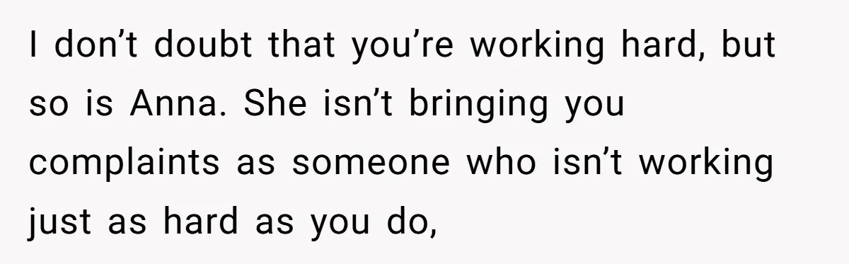 I don’t doubt that you’re working hard, but so is Anna. She isn’t bringing you complaints as someone who isn’t working just as hard as you do,