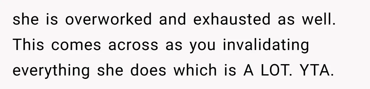 she is overworked and exhausted as well. This comes across as you invalidating everything she does which is A LOT. YTA.