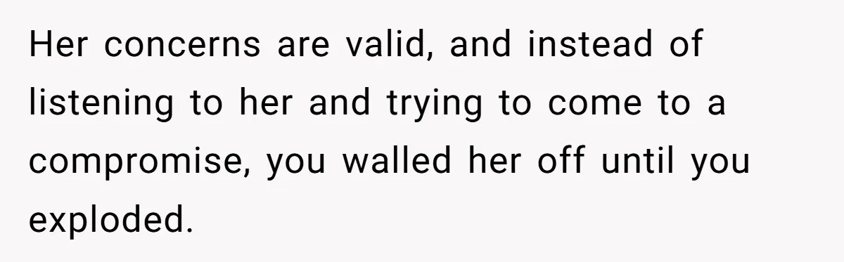 Her concerns are valid, and instead of listening to her and trying to come to a compromise, you walled her off until you exploded.