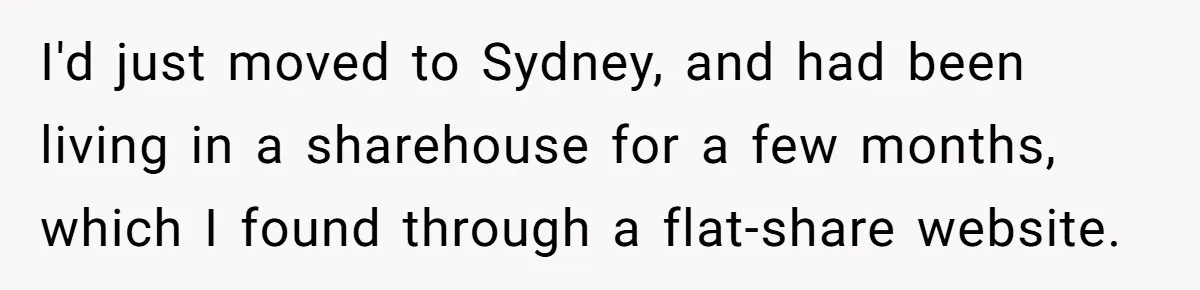 I'd just moved to Sydney, and had been living in a sharehouse for a few months, which I found through a flat-share website.