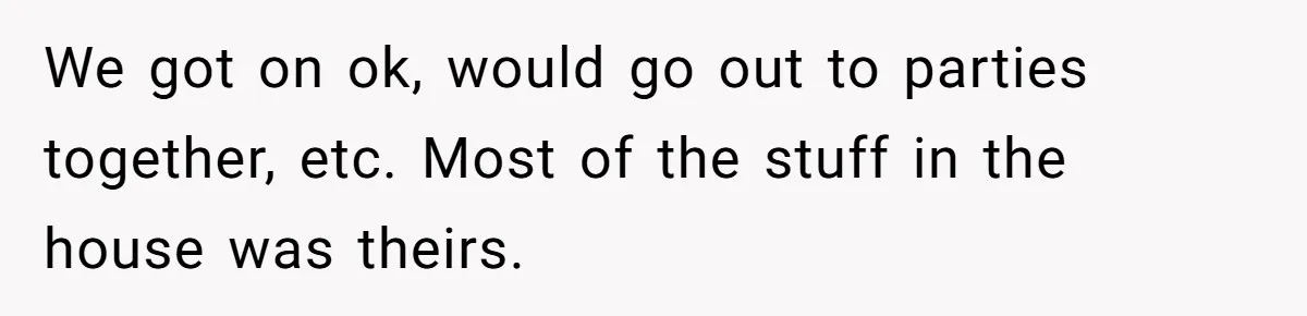 We got on ok, would go out to parties together, etc. Most of the stuff in the house was theirs.