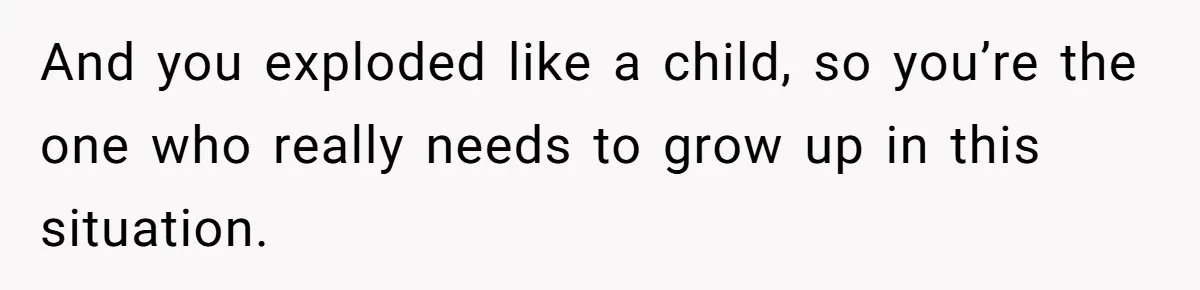 And you exploded like a child, so you’re the one who really needs to grow up in this situation.