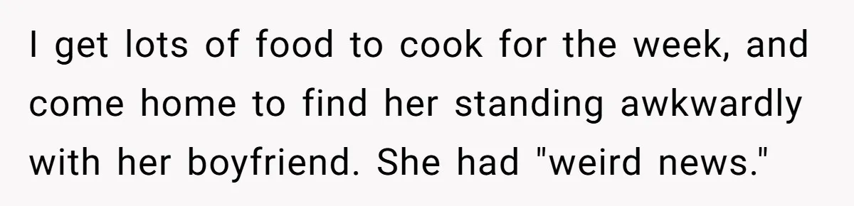 I get lots of food to cook for the week, and come home to find her standing awkwardly with her boyfriend. She had "weird news."
