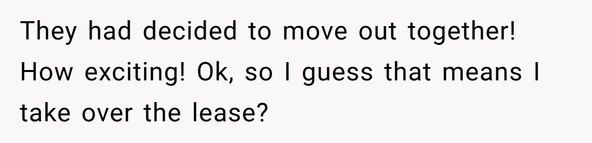 They had decided to move out together! How exciting! Ok, so I guess that means I take over the lease?