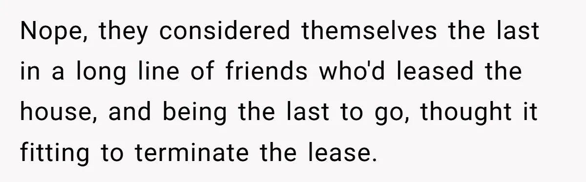 Nope, they considered themselves the last in a long line of friends who'd leased the house, and being the last to go, thought it fitting to terminate the lease.