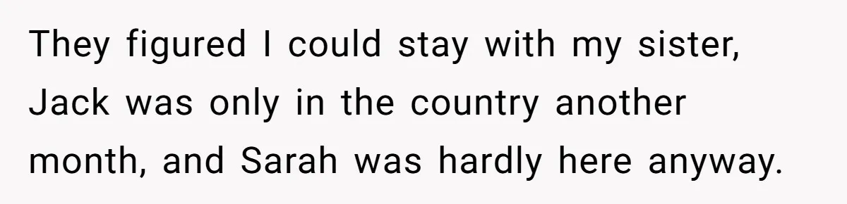 They figured I could stay with my sister, Jack was only in the country another month, and Sarah was hardly here anyway.