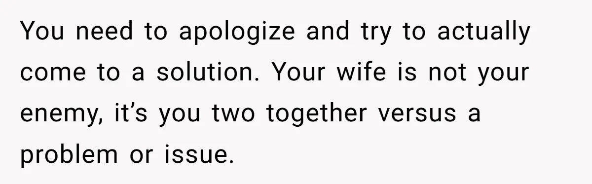 You need to apologize and try to actually come to a solution. Your wife is not your enemy, it’s you two together versus a problem or issue.