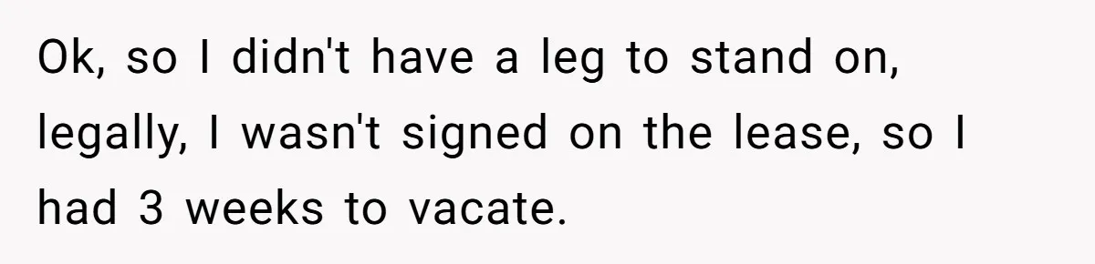 Ok, so I didn't have a leg to stand on, legally, I wasn't signed on the lease, so I had 3 weeks to vacate.