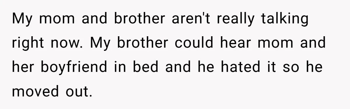 Woman Told Her Mom She Can’t Share A Bed With Her Boyfriend In Her Home, Was She Right? My mom and brother aren't really talking right now. My brother could hear mom and her boyfriend in bed and he hated it so he moved out.