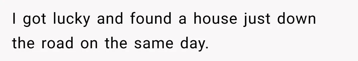 I got lucky and found a house just down the road on the same day.