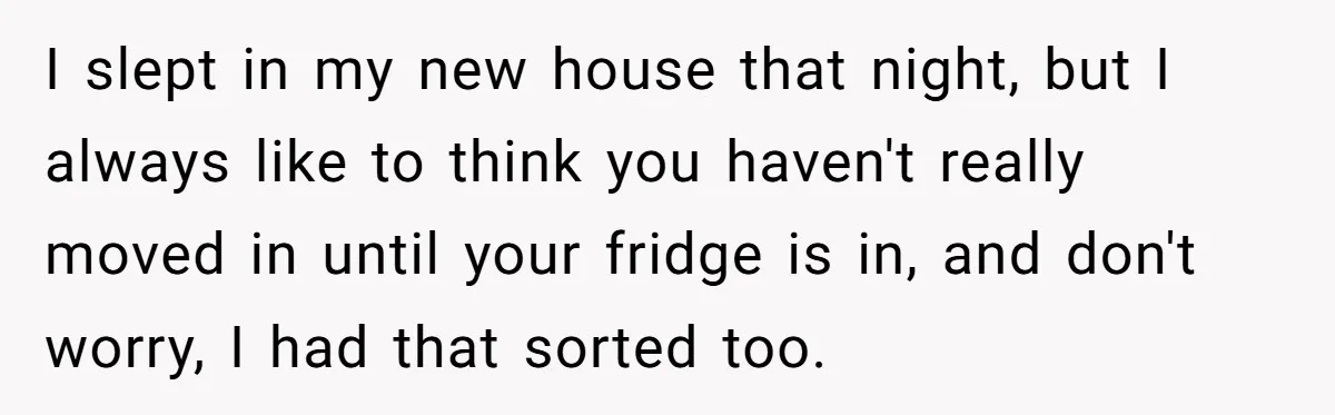 I slept in my new house that night, but I always like to think you haven't really moved in until your fridge is in, and don't worry, I had that...