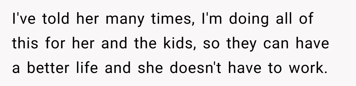I've told her many times, I'm doing all of this for her and the kids, so they can have a better life and she doesn't have to work.