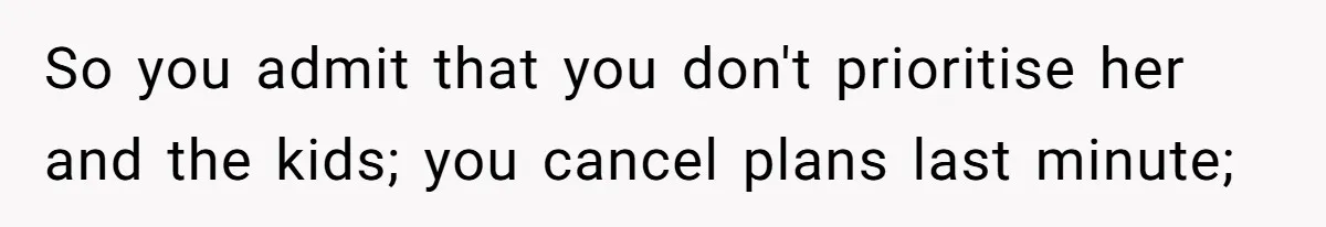So you admit that you don't prioritise her and the kids; you cancel plans last minute;