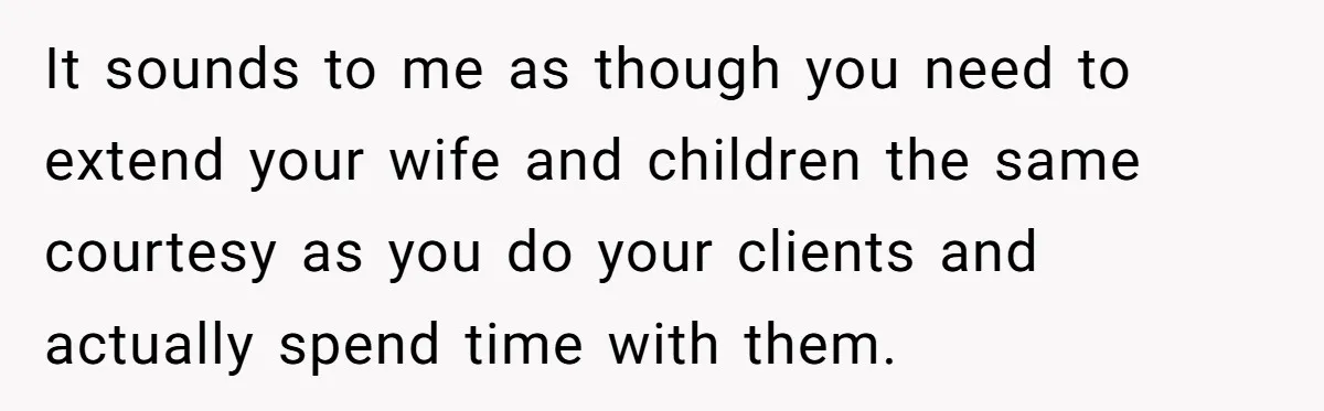 It sounds to me as though you need to extend your wife and children the same courtesy as you do your clients and actually spend time with them.