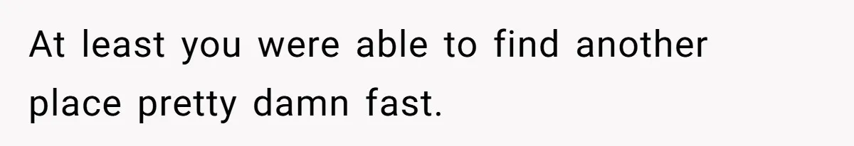 At least you were able to find another place pretty damn fast.