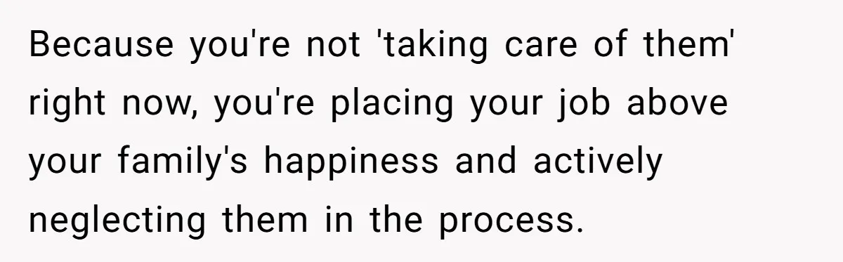 Because you're not 'taking care of them' right now, you're placing your job above your family's happiness and actively neglecting them in the process.