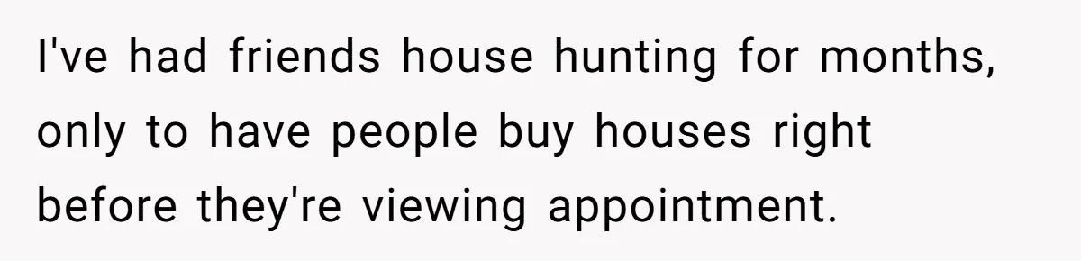I've had friends house hunting for months, only to have people buy houses right before they're viewing appointment.