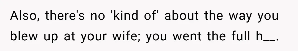 Also, there's no 'kind of' about the way you blew up at your wife; you went the full h__.