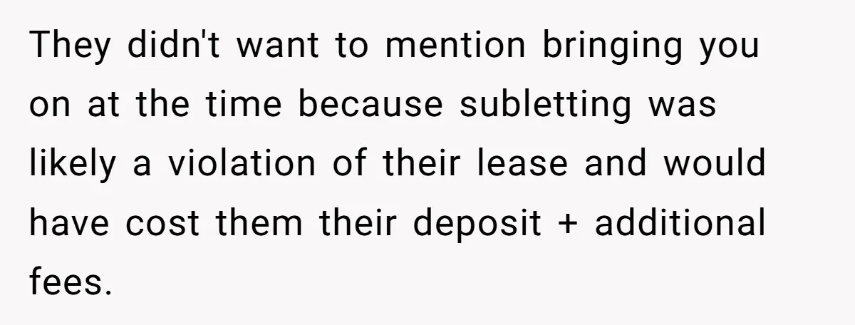 They didn't want to mention bringing you on at the time because subletting was likely a violation of their lease and would have cost them their deposit + additional fees.
