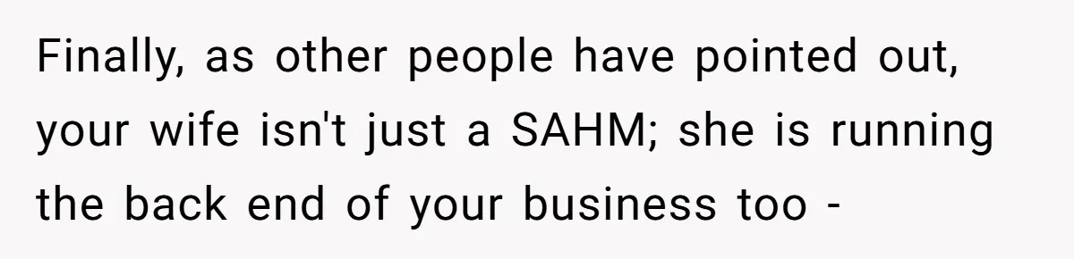 Finally, as other people have pointed out, your wife isn't just a SAHM; she is running the back end of your business too -