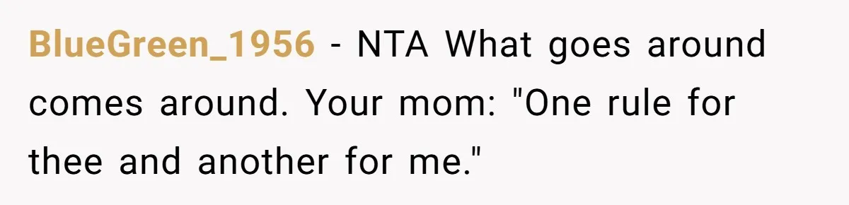 Woman Told Her Mom She Can’t Share A Bed With Her Boyfriend In Her Home, Was She Right? BlueGreen_1956 − NTA What goes around comes around. Your mom: "One rule for thee and another for me."