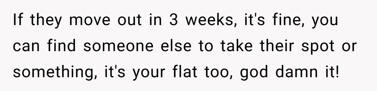 If they move out in 3 weeks, it's fine, you can find someone else to take their spot or something, it's your flat too, god damn it!