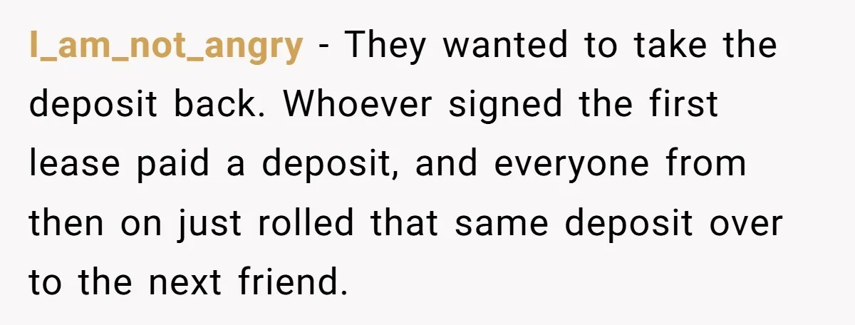 I_am_not_angry − They wanted to take the deposit back. Whoever signed the first lease paid a deposit, and everyone from then on just rolled that same deposit over to the...