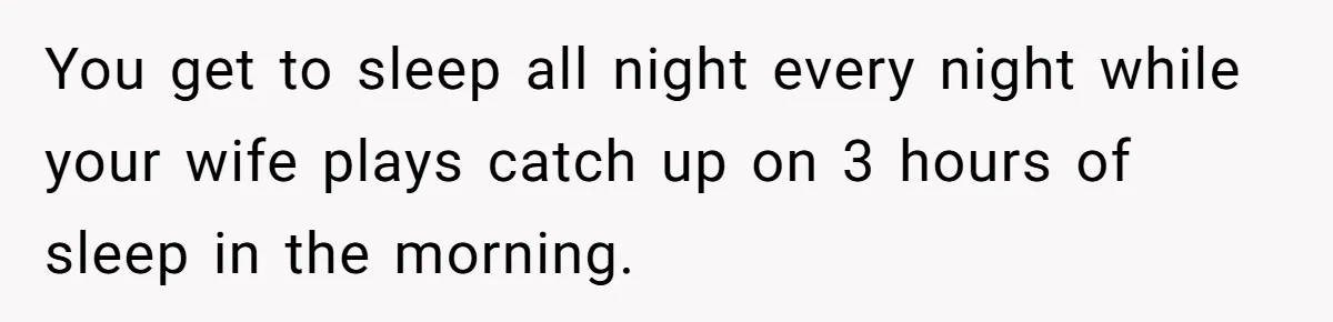 You get to sleep all night every night while your wife plays catch up on 3 hours of sleep in the morning.