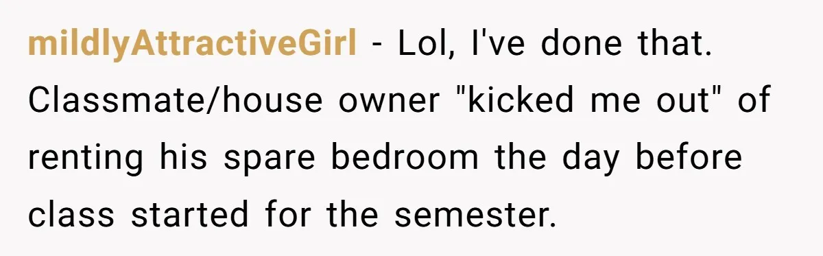 mildlyAttractiveGirl − Lol, I've done that. Classmate/house owner "kicked me out" of renting his spare bedroom the day before class started for the semester.
