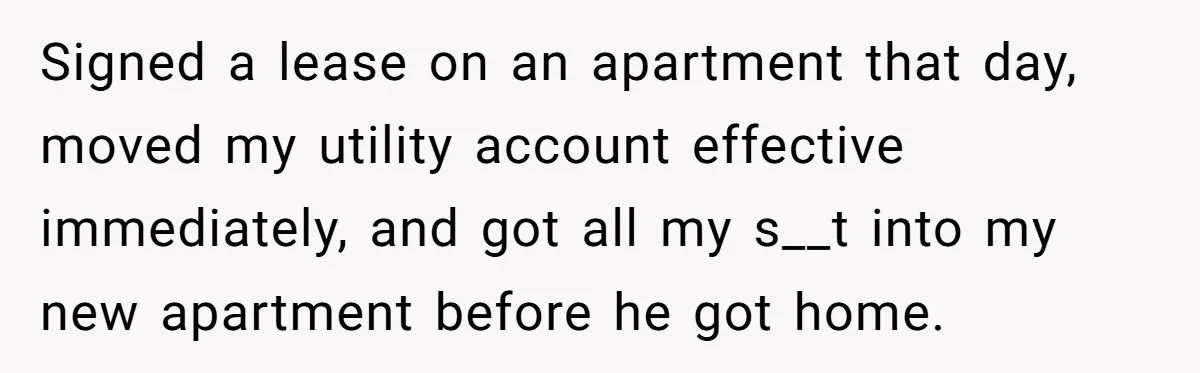 Signed a lease on an apartment that day, moved my utility account effective immediately, and got all my s__t into my new apartment before he got home.