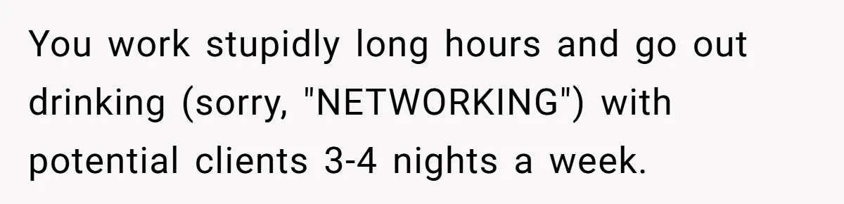 You work stupidly long hours and go out drinking (sorry, "NETWORKING") with potential clients 3-4 nights a week.