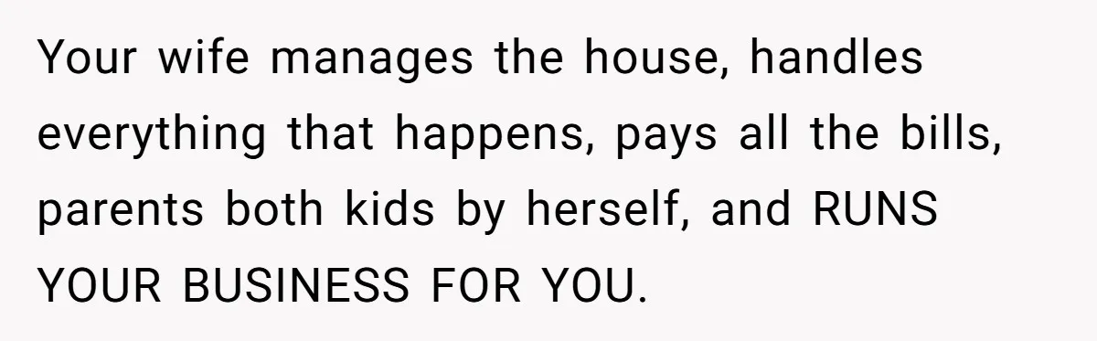 Your wife manages the house, handles everything that happens, pays all the bills, parents both kids by herself, and RUNS YOUR BUSINESS FOR YOU.